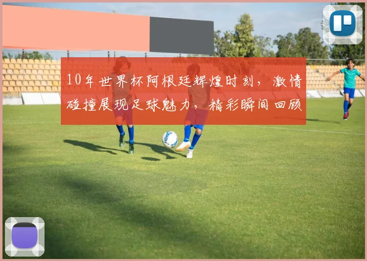 10年世界杯阿根廷辉煌时刻，激情碰撞展现足球魅力，精彩瞬间回顾