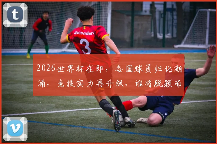 2026世界杯在即，各国球员归化潮涌，竞技实力再升级，谁将脱颖而出