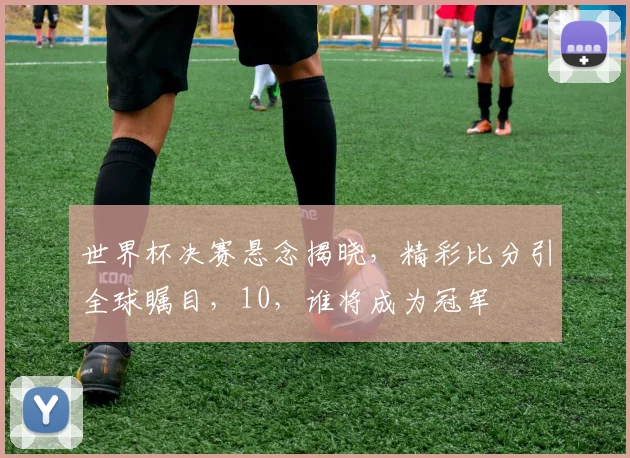 世界杯决赛悬念揭晓，精彩比分引全球瞩目，10，谁将成为冠军